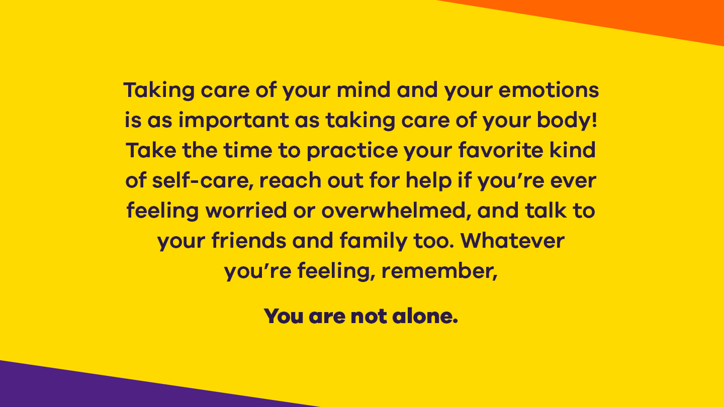 Take the time to practice your favorite kind of self-care, reach out for help if you're ever feeling overwhelmed, and talk to your friends and family too. Whatever you're feeling, remember, you are not alone.